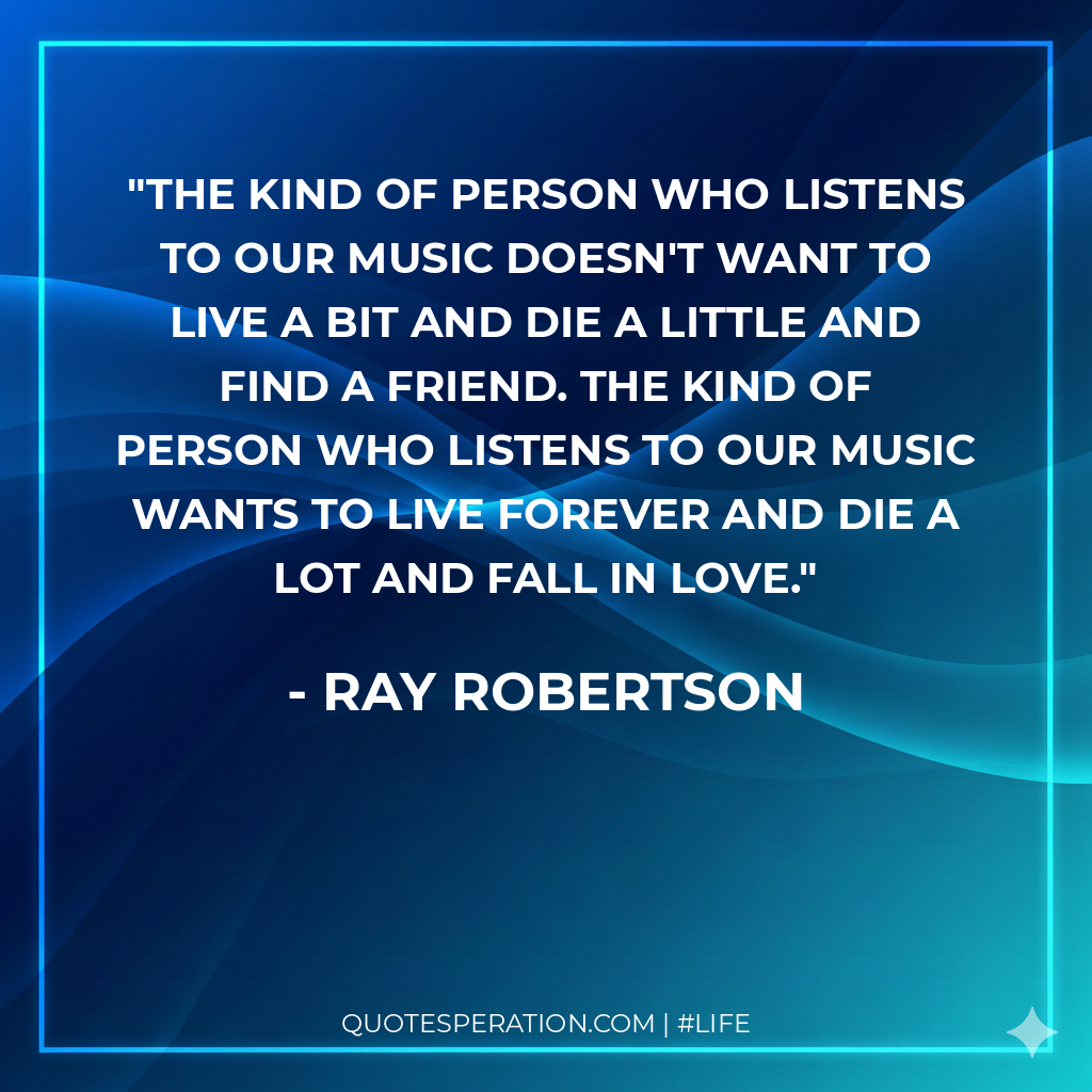 The kind of person who listens to our music doesn't want to live a bit and die a little and find a friend. The kind of person who listens to our music wants to live forever and die a lot and fall in love.
