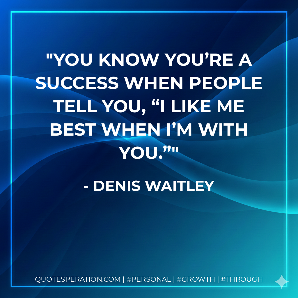 You know you’re a success when people tell you, “I like me best when I’m with you.” - Denis Waitley