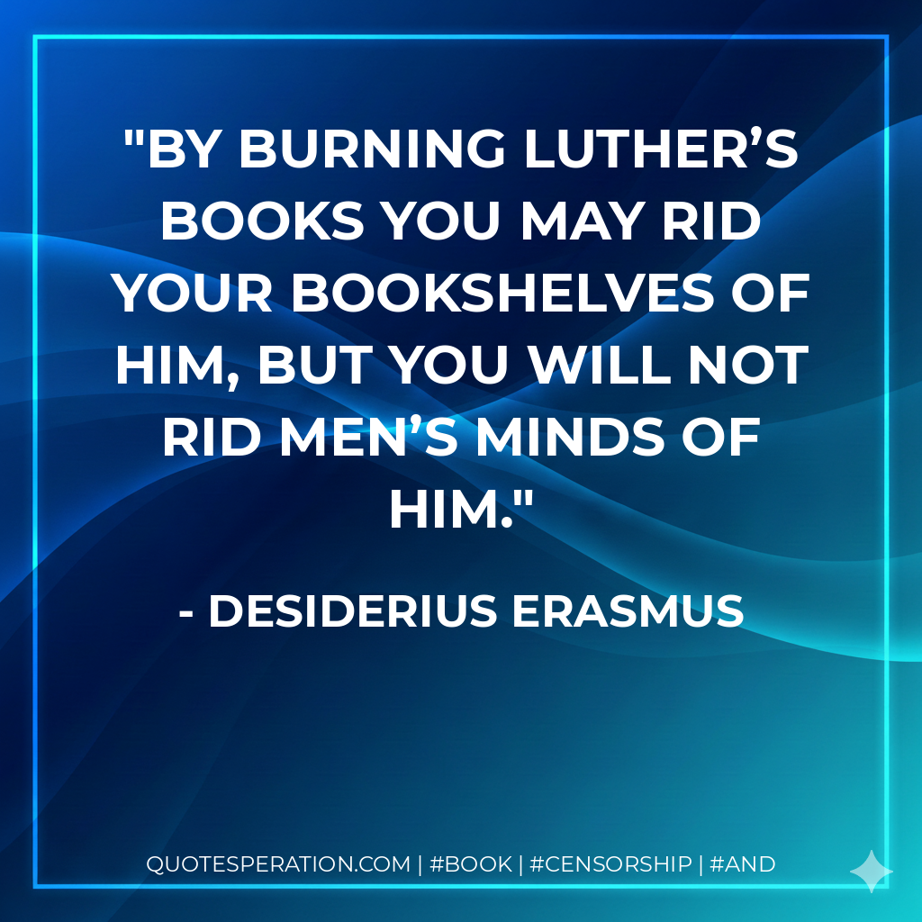 By burning Luther’s books you may rid your bookshelves of him, but you will not rid men’s minds of him. - Desiderius Erasmus