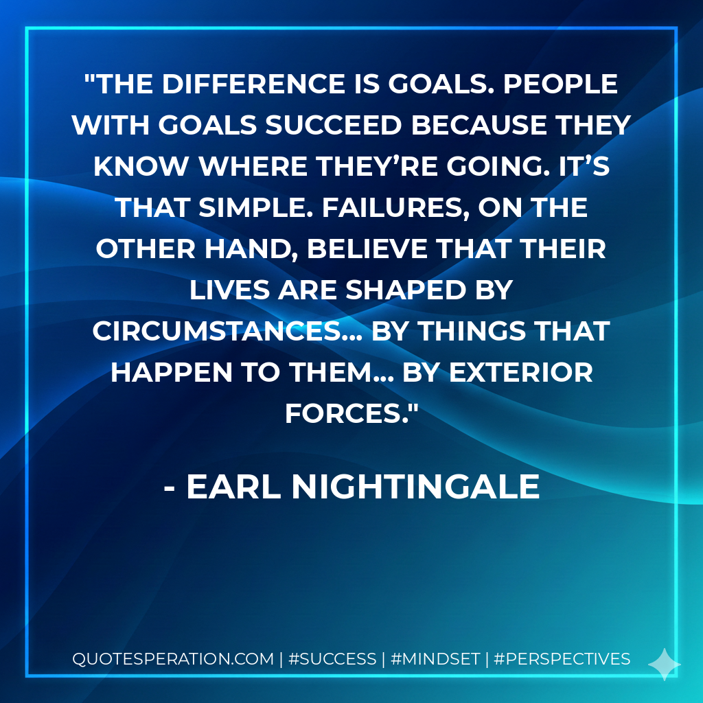 The difference is goals. People with goals succeed because they know where they’re going. It’s that simple. Failures, on the other hand, believe that their lives are shaped by circumstances... by things that happen to them... by exterior forces. - Earl Nightingale