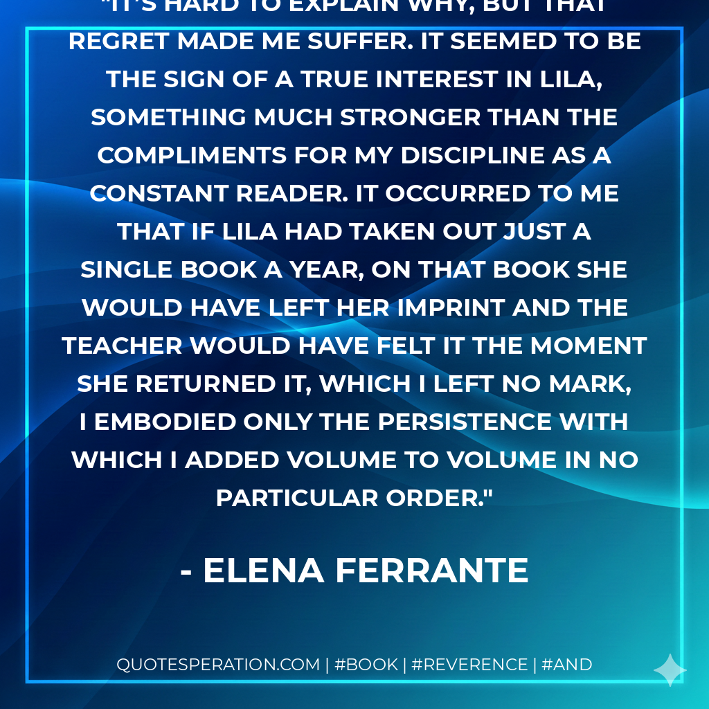 It’s hard to explain why, but that regret made me suffer. It seemed to be the sign of a true interest in Lila, something much stronger than the compliments for my discipline as a constant reader. It occurred to me that if Lila had taken out just a single book a year, on that book she would have left her imprint and the teacher would have felt it the moment she returned it, which I left no mark, I embodied only the persistence with which I added volume to volume in no particular order. - Elena Ferrante