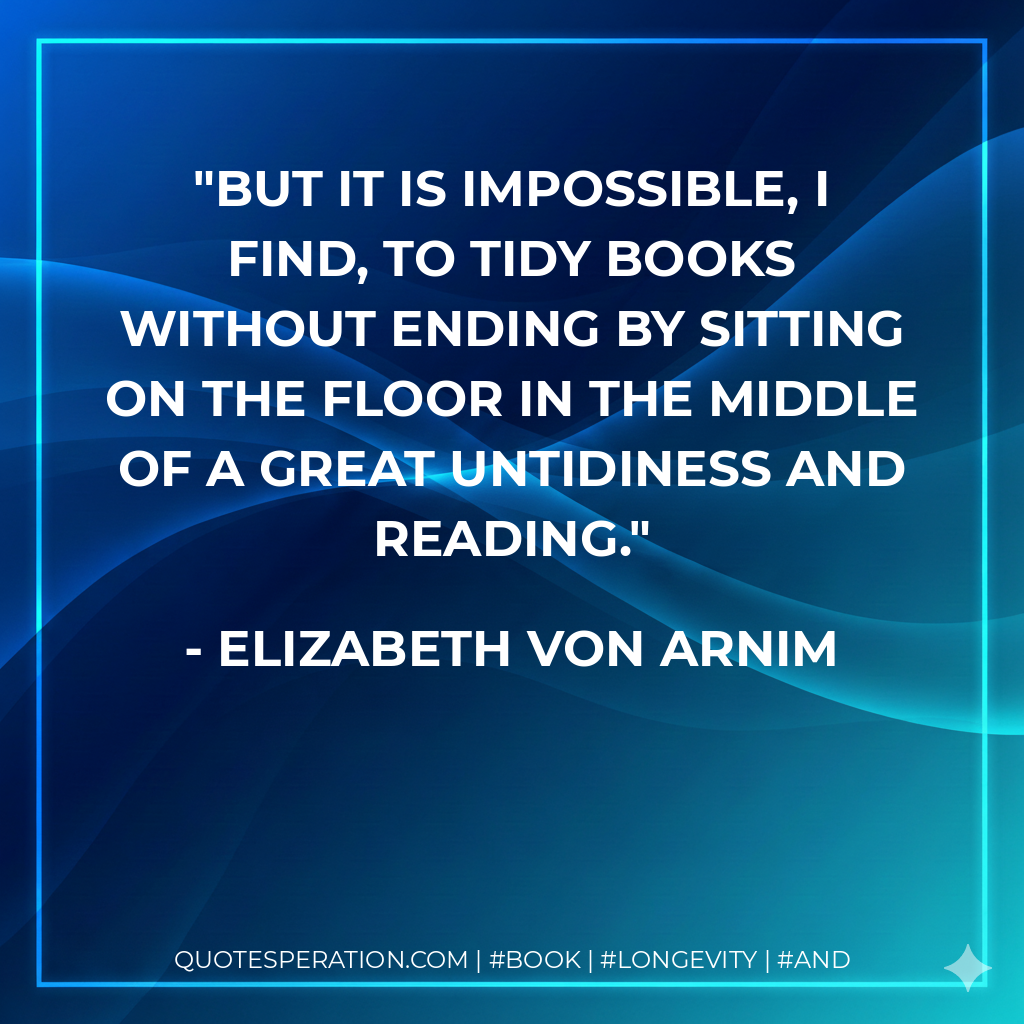 But it is impossible, I find, to tidy books without ending by sitting on the floor in the middle of a great untidiness and reading. - Elizabeth von Arnim