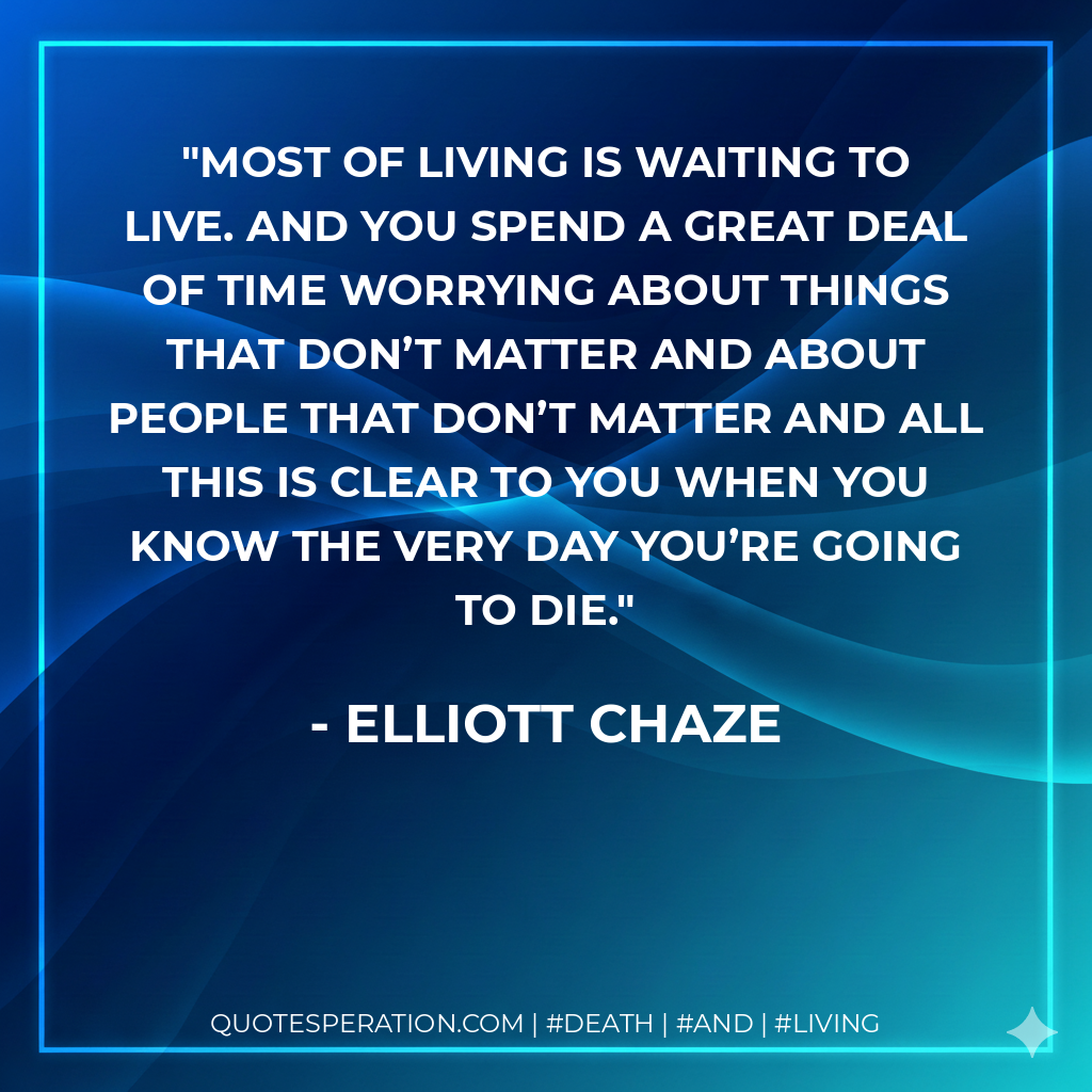 Most of living is waiting to live. And you spend a great deal of time worrying about things that don’t matter and about people that don’t matter and all this is clear to you when you know the very day you’re going to die.