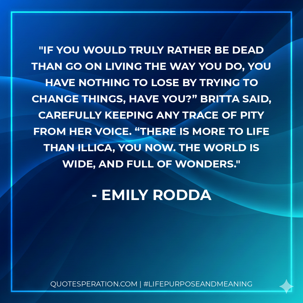If you would truly rather be dead than go on living the way you do, you have nothing to lose by trying to change things, have you?” Britta said, carefully keeping any trace of pity from her voice. “There is more to life than Illica, you now. The world is wide, and full of wonders.
