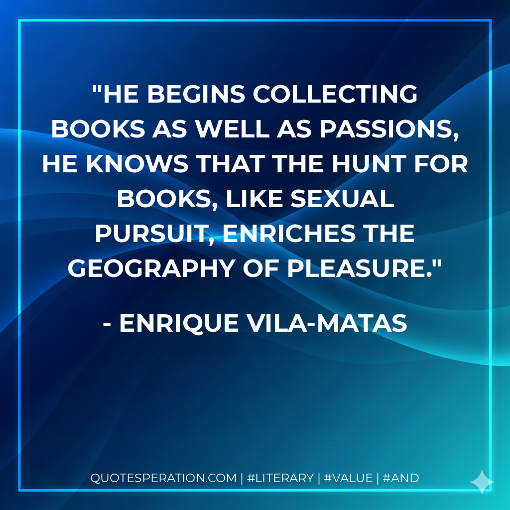 He begins collecting books as well as passions, he knows that the hunt for books, like sexual pursuit, enriches the geography of pleasure. - Enrique Vila-Matas
