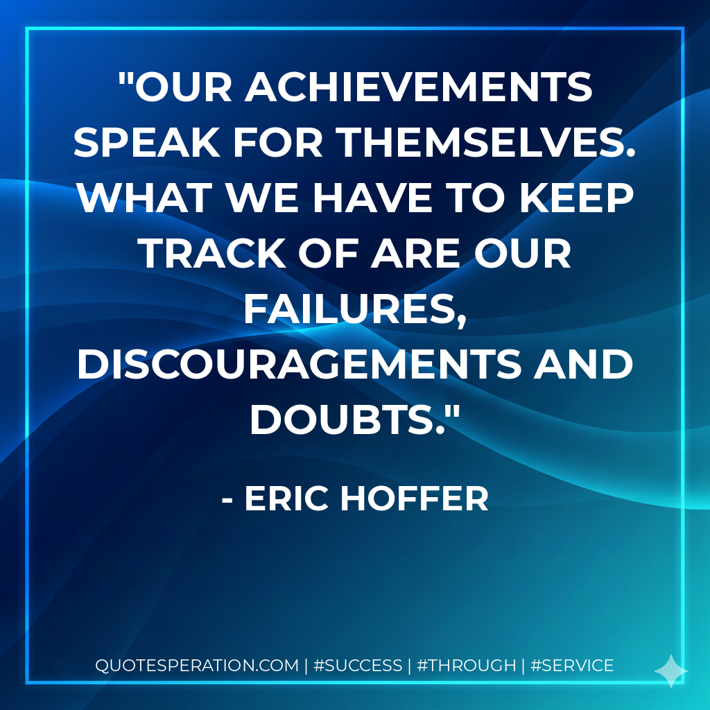 Our achievements speak for themselves. What we have to keep track of are our failures, discouragements and doubts. - Eric Hoffer