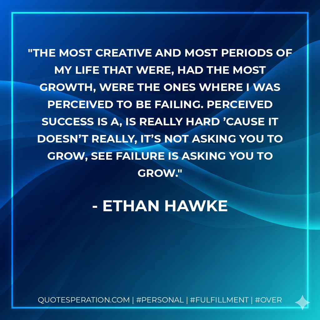 The most creative and most periods of my life that were, had the most growth, were the ones where I was perceived to be failing. Perceived success is a, is really hard ’cause it doesn’t really, it’s not asking you to grow, see failure is asking you to grow. - Ethan Hawke