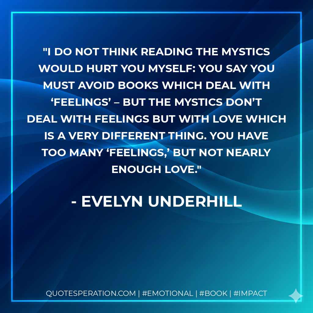 I do not think reading the mystics would hurt you myself: you say you must avoid books which deal with ‘feelings’ – but the mystics don’t deal with feelings but with love which is a very different thing. You have too many ‘feelings,’ but not nearly enough love. - Evelyn Underhill