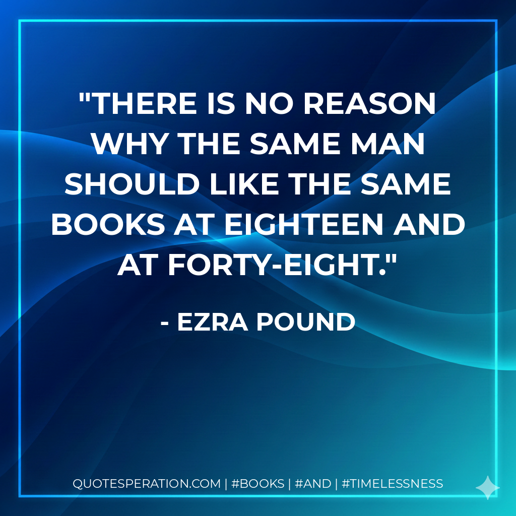 There is no reason why the same man should like the same books at eighteen and at forty-eight. - Ezra Pound
