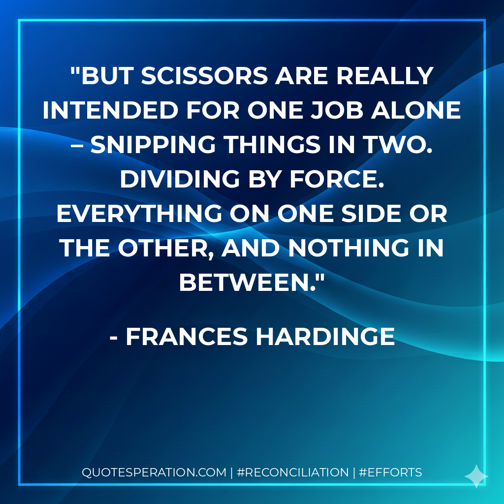 But scissors are really intended for one job alone – snipping things in two. Dividing by force. Everything on one side or the other, and nothing in between. - Frances Hardinge