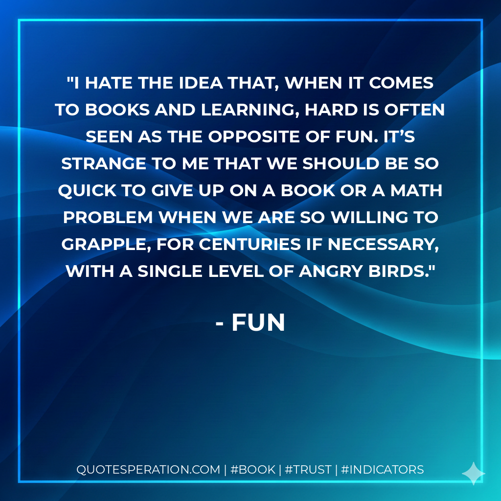 I hate the idea that, when it comes to books and learning, hard is often seen as the opposite of fun. It’s strange to me that we should be so quick to give up on a book or a math problem when we are so willing to grapple, for centuries if necessary, with a single level of Angry Birds. - Fun