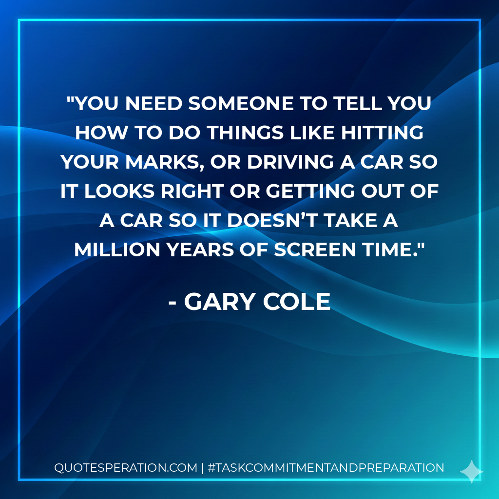 You need someone to tell you how to do things like hitting your marks, or driving a car so it looks right or getting out of a car so it doesn’t take a million years of screen time. - Gary Cole