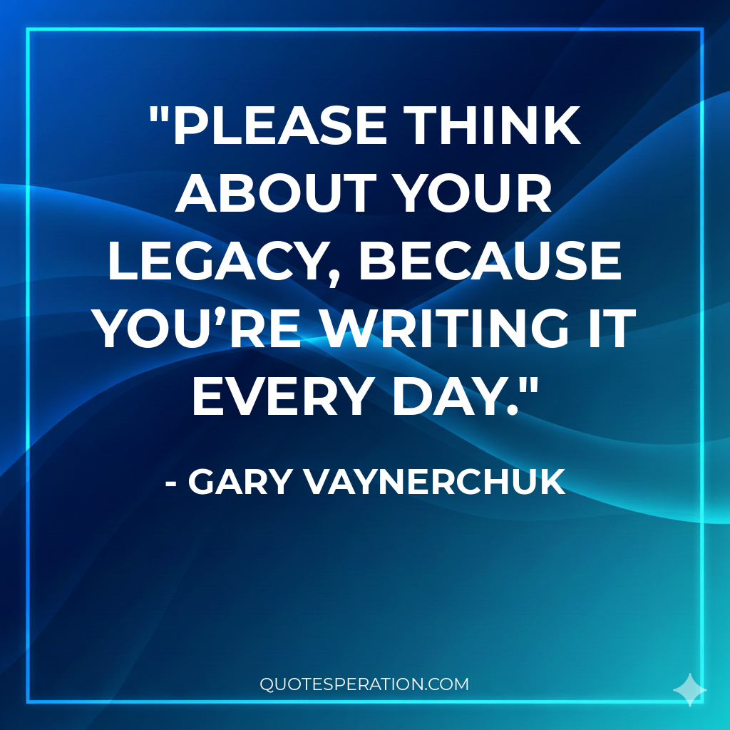 Please think about your legacy, because you’re writing it every day.