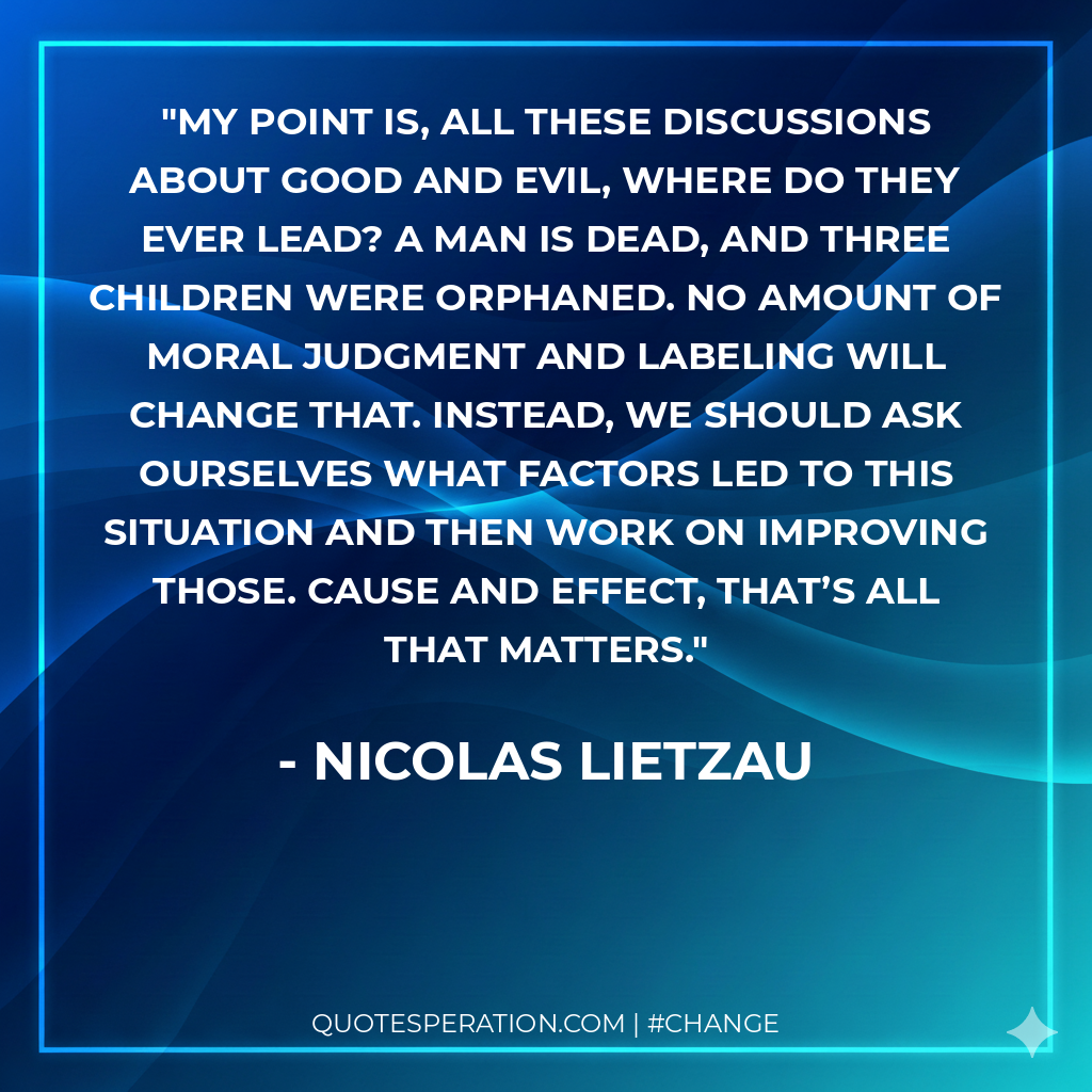 My point is, all these discussions about good and evil, where do they ever lead? A man is dead, and three children were orphaned. No amount of moral judgment and labeling will change that. Instead, we should ask ourselves what factors led to this situation and then work on improving those. Cause and effect, that’s all that matters.