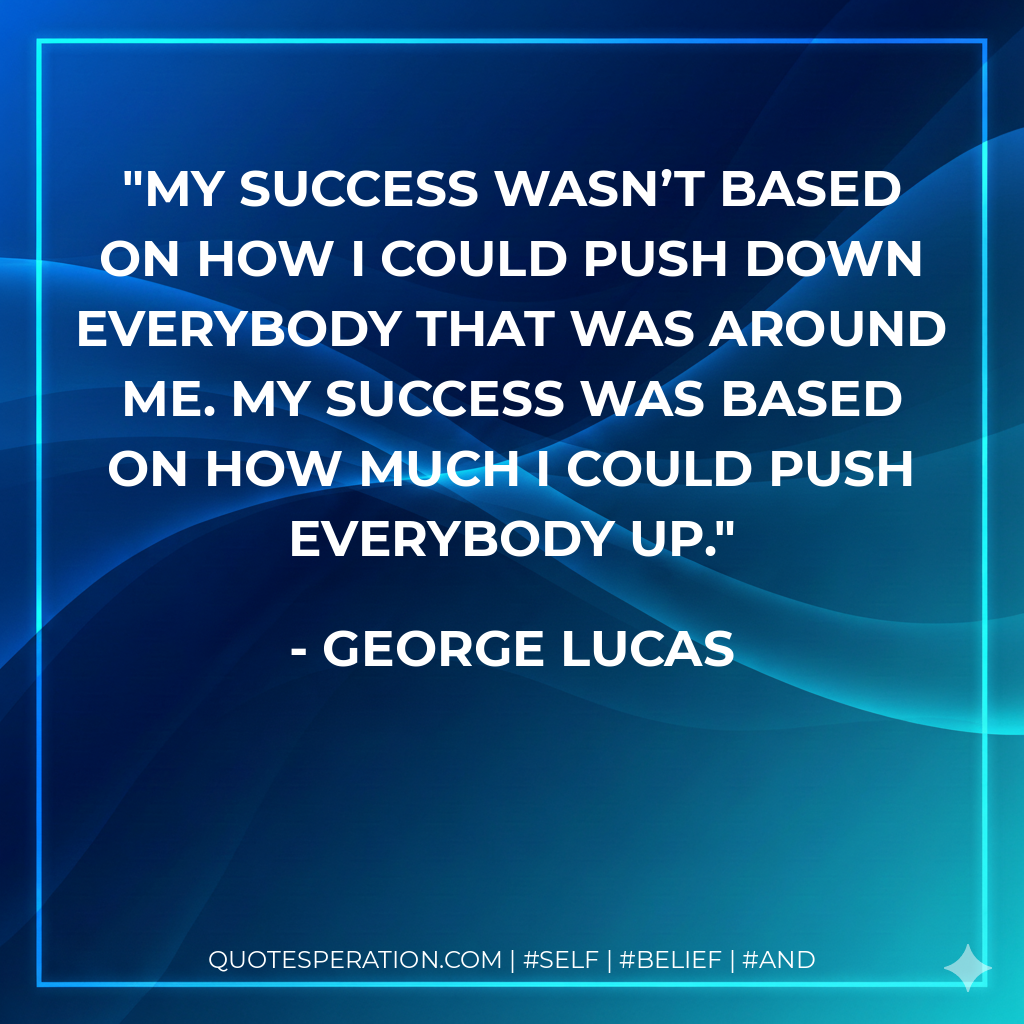 My success wasn’t based on how I could push down everybody that was around me. My success was based on how much I could push everybody up. - George Lucas