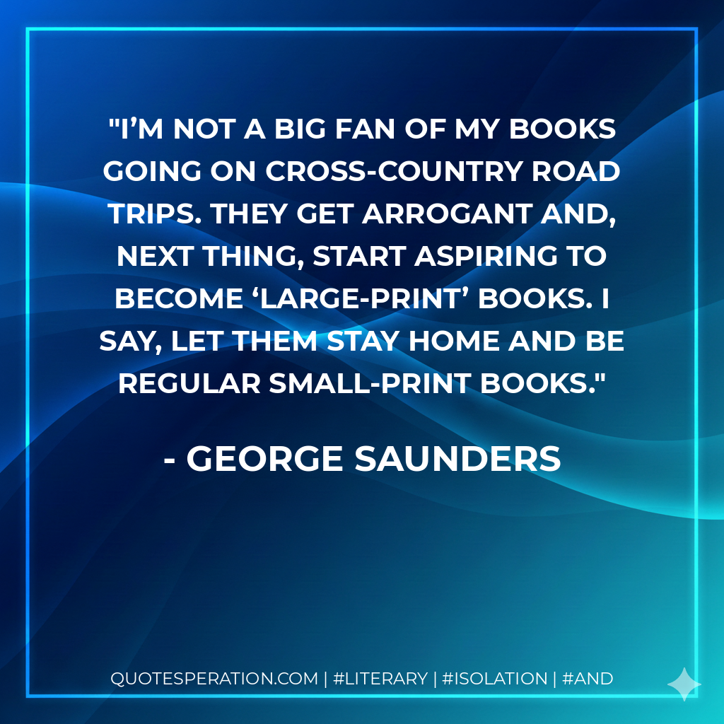 I’m not a big fan of my books going on cross-country road trips. They get arrogant and, next thing, start aspiring to become ‘large-print’ books. I say, let them stay home and be regular small-print books. - George Saunders