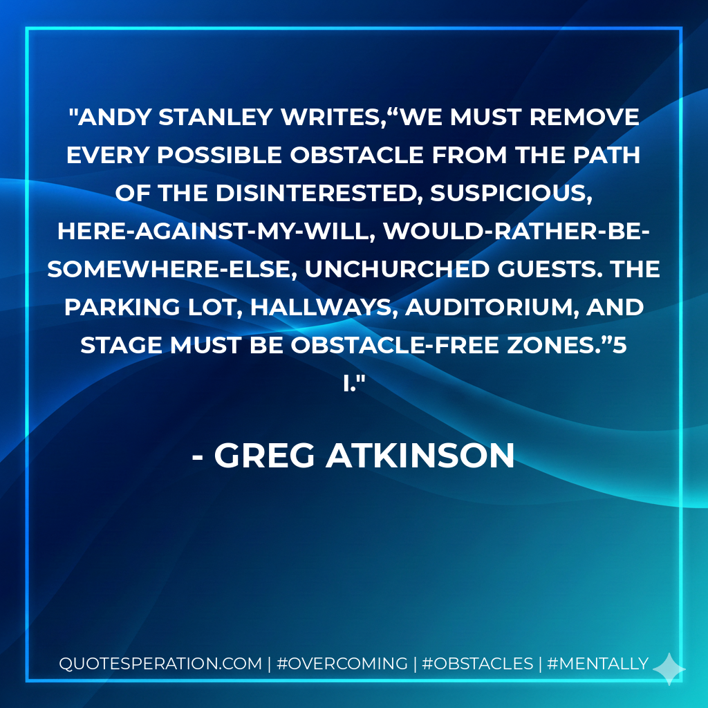 Andy Stanley writes,“We must remove every possible obstacle from the path of the disinterested, suspicious, here-against-my-will, would-rather-be-somewhere-else, unchurched guests. The parking lot, hallways, auditorium, and stage must be obstacle-free zones.”5 I.