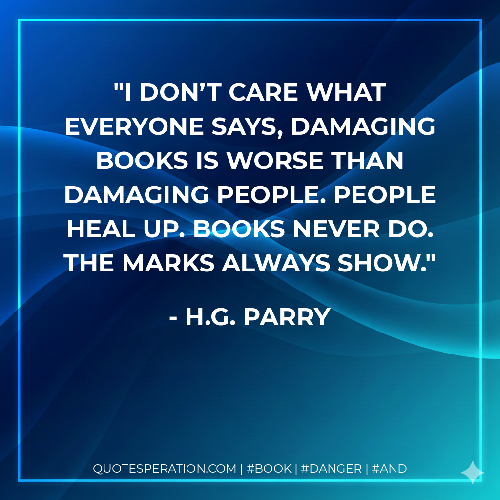 I don’t care what everyone says, damaging books is worse than damaging people. People heal up. Books never do. The marks always show. - H.G. Parry
