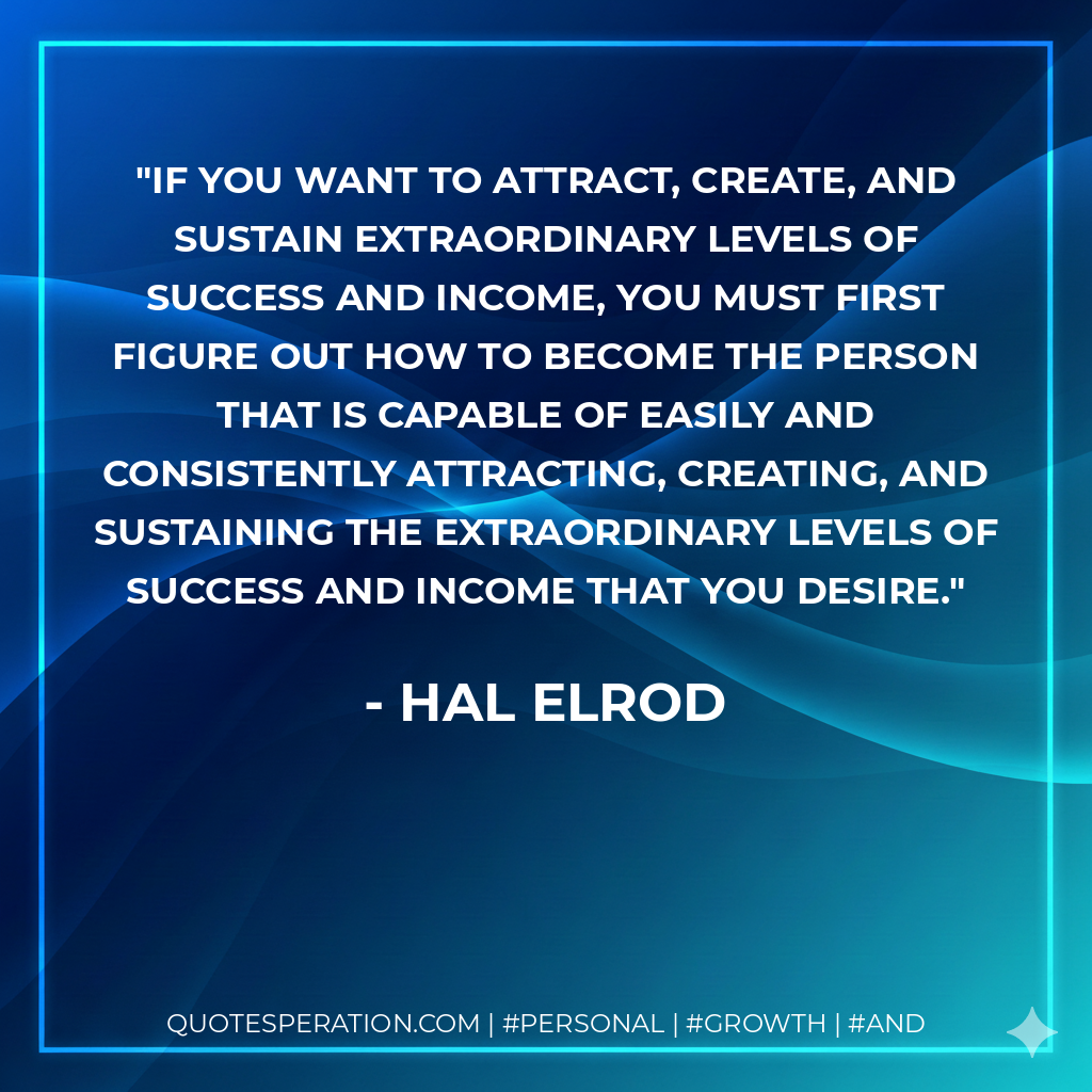 If you want to attract, create, and sustain extraordinary levels of success and income, you must first figure out how to become the person that is capable of easily and consistently attracting, creating, and sustaining the extraordinary levels of success and income that you desire. - Hal Elrod