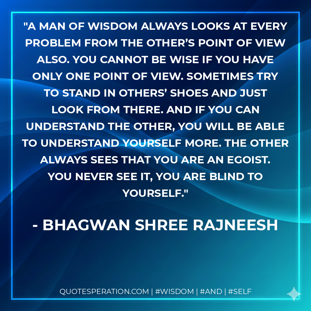 A man of wisdom always looks at every problem from the other’s point of view also. You cannot be wise if you have only one point of view. Sometimes try to stand in others’ shoes and just look from there. And if you can understand the other, you will be able to understand yourself more. The other always sees that you are an egoist. You never see it, you are blind to yourself.