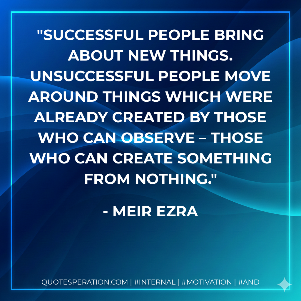 Successful people bring about new things. Unsuccessful people move around things which were already created by those who can observe – those who can create something from nothing. - Meir Ezra