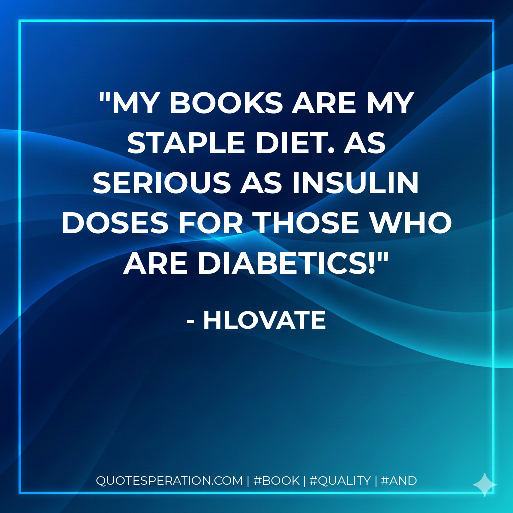 My books are my staple diet. As serious as insulin doses for those who are diabetics! - Hlovate