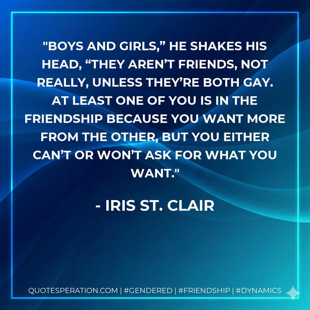 Boys and girls,” he shakes his head, “they aren’t friends, not really, unless they’re both gay. At least one of you is in the friendship because you want more from the other, but you either can’t or won’t ask for what you want.