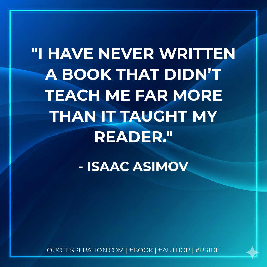 I have never written a book that didn’t teach me far more than it taught my reader. - Isaac Asimov