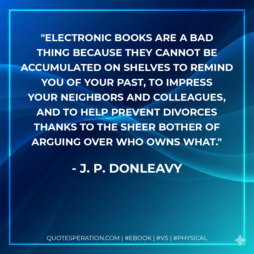Electronic books are a bad thing because they cannot be accumulated on shelves to remind you of your past, to impress your neighbors and colleagues, and to help prevent divorces thanks to the sheer bother of arguing over who owns what. - J. P. Donleavy