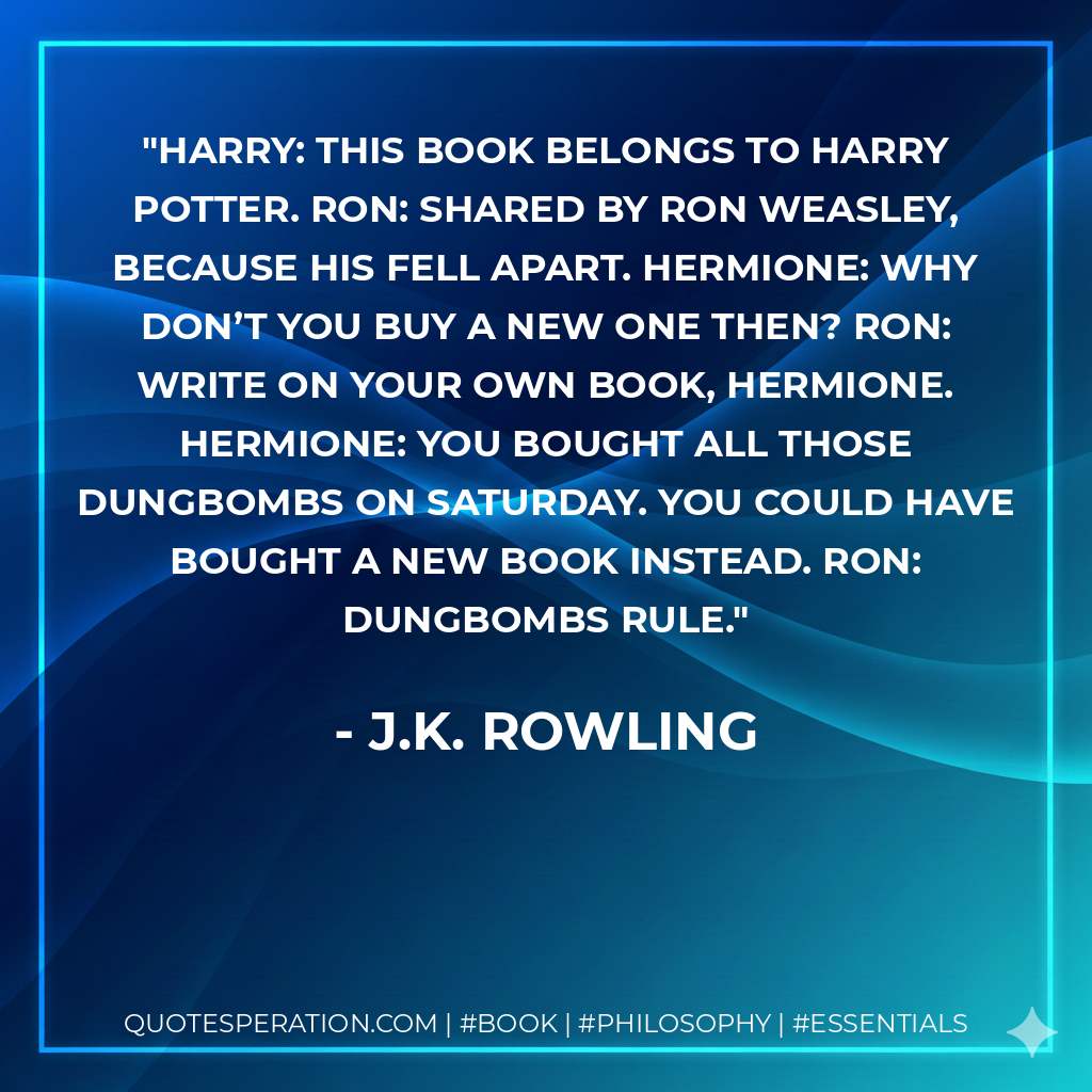Harry: This book belongs to Harry Potter. Ron: Shared by Ron Weasley, because his fell apart. Hermione: Why don’t you buy a new one then? Ron: Write on your own book, Hermione. Hermione: You bought all those dungbombs on Saturday. You could have bought a new book instead. Ron: Dungbombs rule. - J.K. Rowling