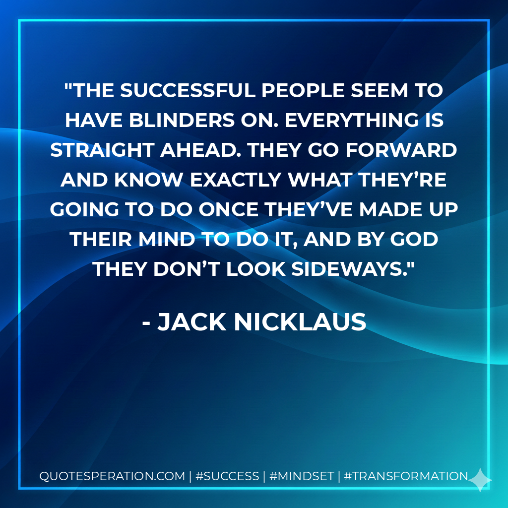The successful people seem to have blinders on. Everything is straight ahead. They go forward and know exactly what they’re going to do once they’ve made up their mind to do it, and by God they don’t look sideways. - Jack Nicklaus
