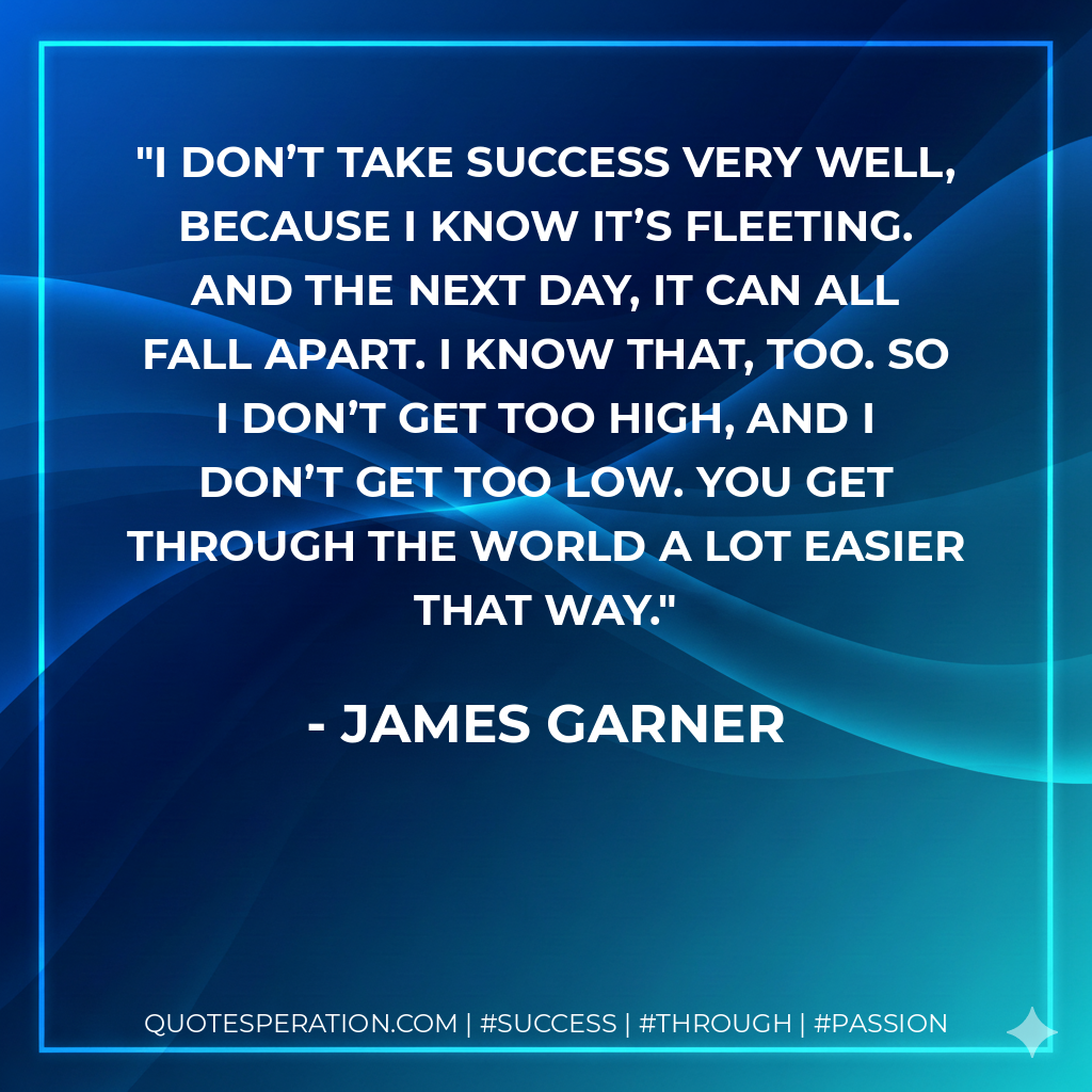 I don’t take success very well, because I know it’s fleeting. And the next day, it can all fall apart. I know that, too. So I don’t get too high, and I don’t get too low. You get through the world a lot easier that way. - James Garner