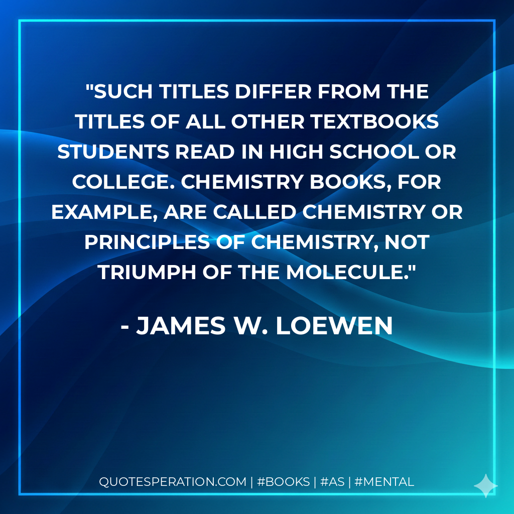 Such titles differ from the titles of all other textbooks students read in high school or college. Chemistry books, for example, are called Chemistry or Principles of Chemistry, not Triumph of the Molecule. - James W. Loewen