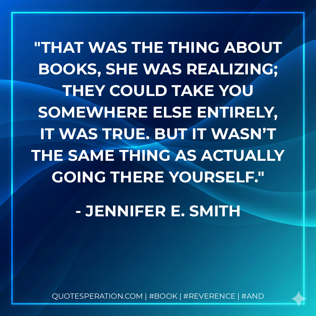 That was the thing about books, she was realizing; they could take you somewhere else entirely, it was true. but it wasn’t the same thing as actually going there yourself. - Jennifer E. Smith