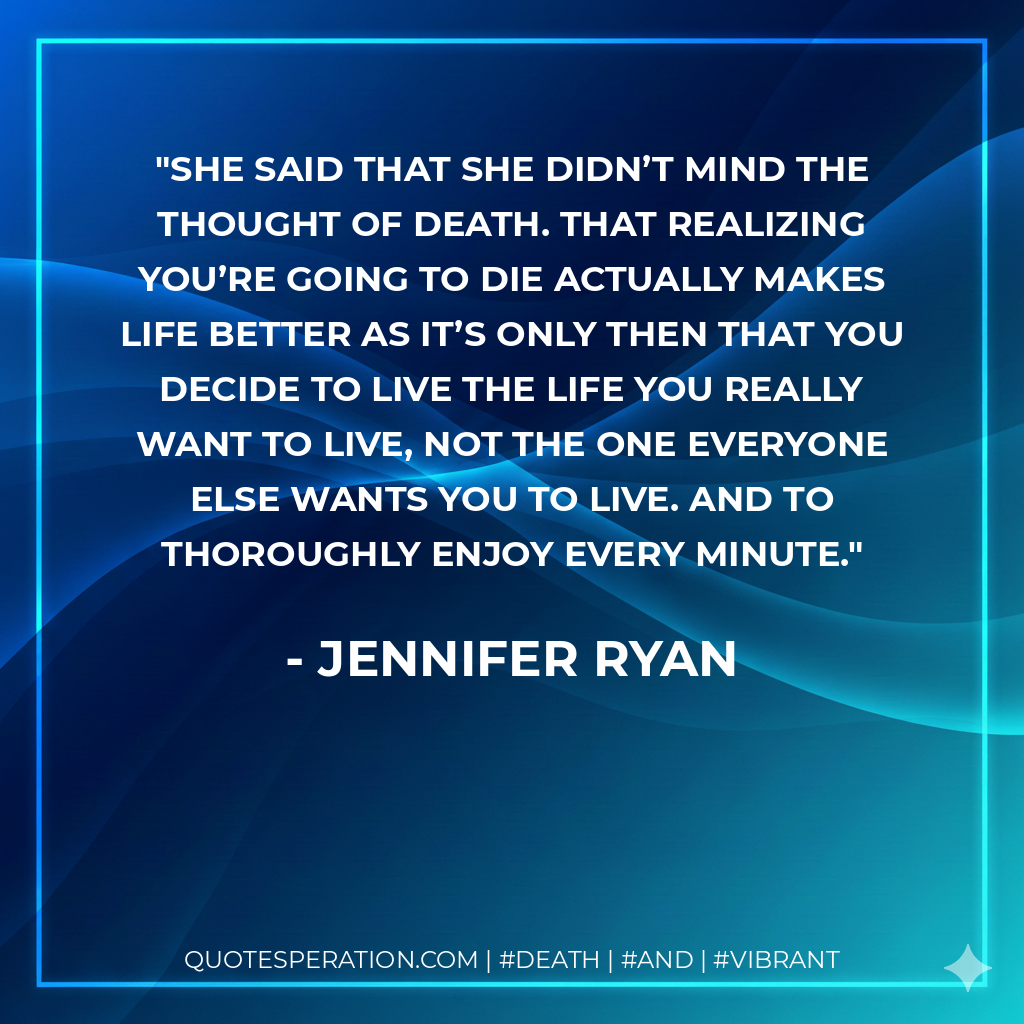 She said that she didn’t mind the thought of death. That realizing you’re going to die actually makes life better as it’s only then that you decide to live the life you really want to live, not the one everyone else wants you to live. And to thoroughly enjoy every minute.