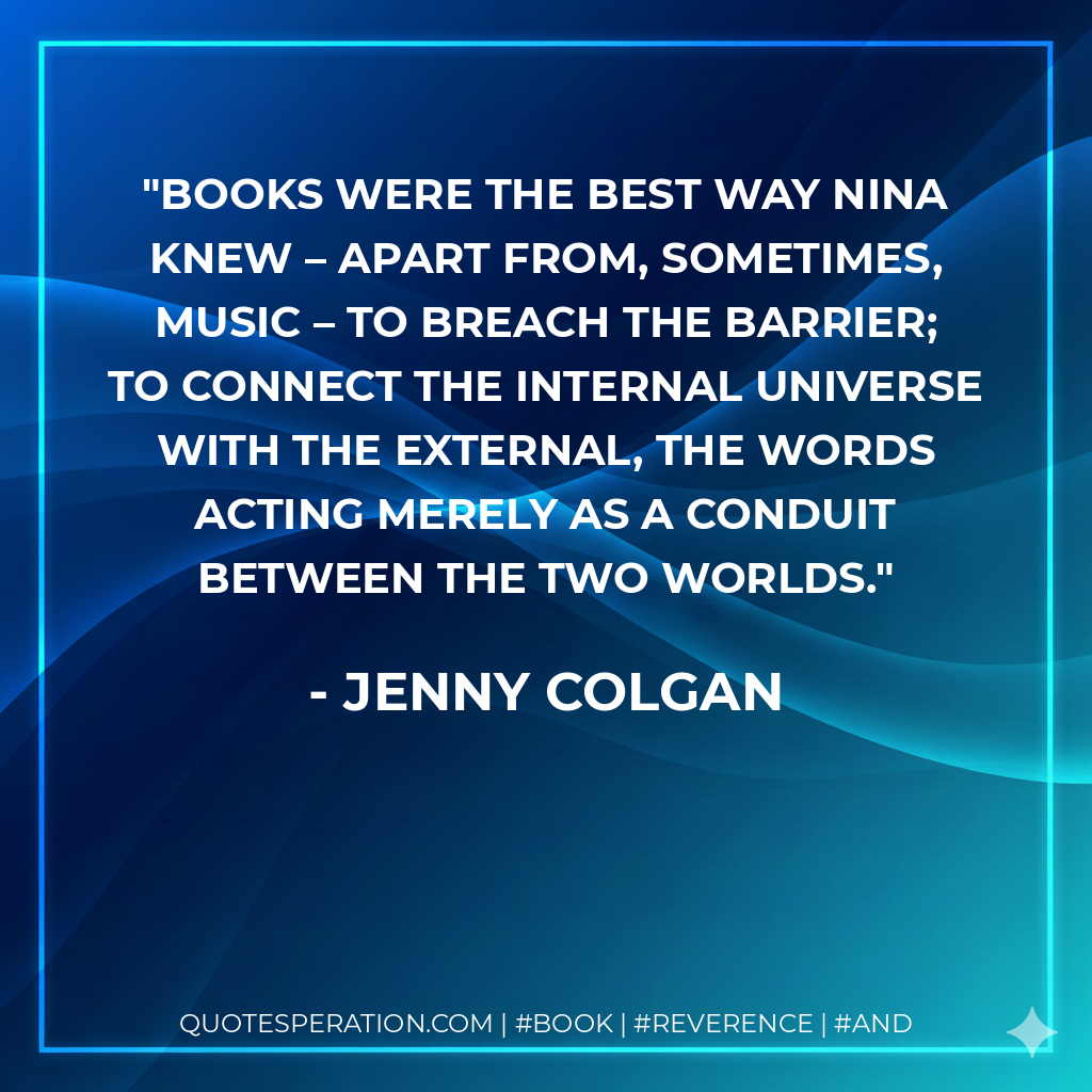 Books were the best way Nina knew – apart from, sometimes, music – to breach the barrier; to connect the internal universe with the external, the words acting merely as a conduit between the two worlds. - Jenny Colgan