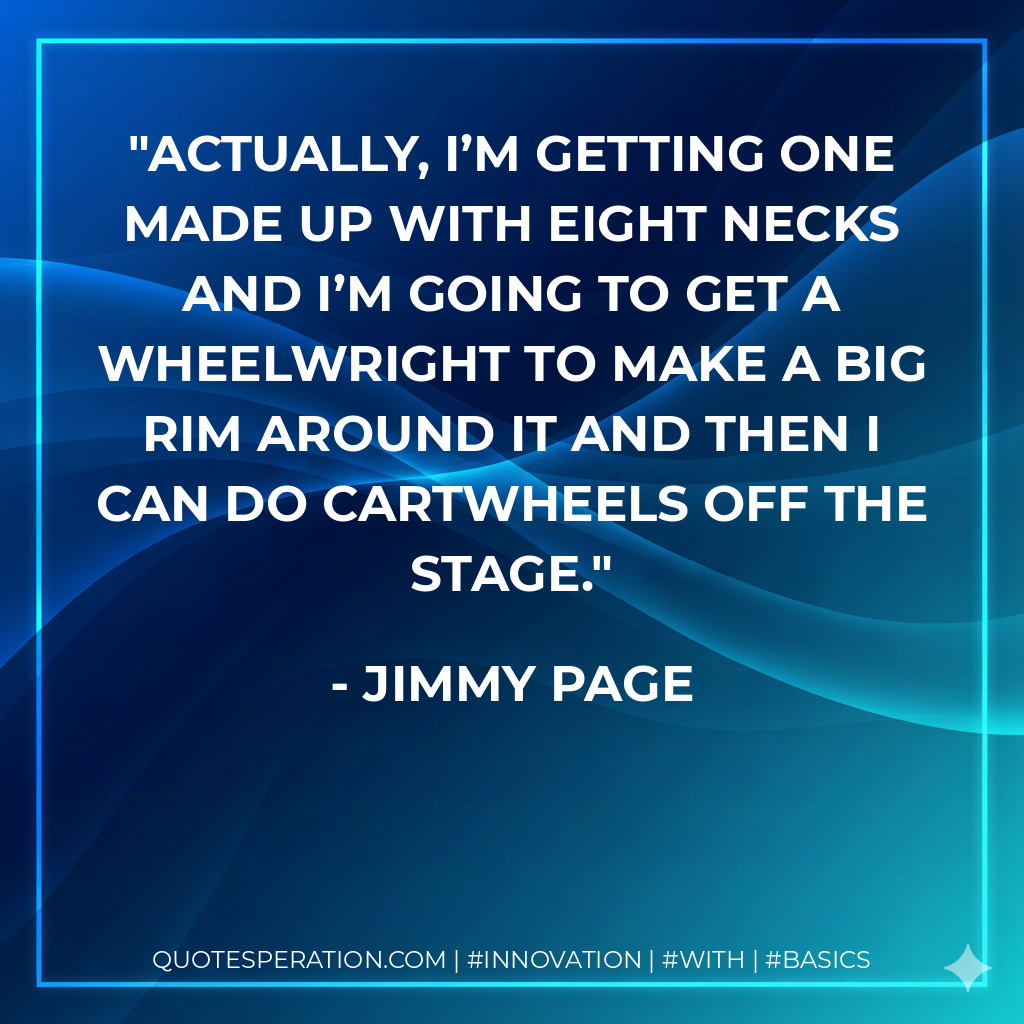 Actually, I’m getting one made up with eight necks and I’m going to get a wheelwright to make a big rim around it and then I can do cartwheels off the stage. - Jimmy Page