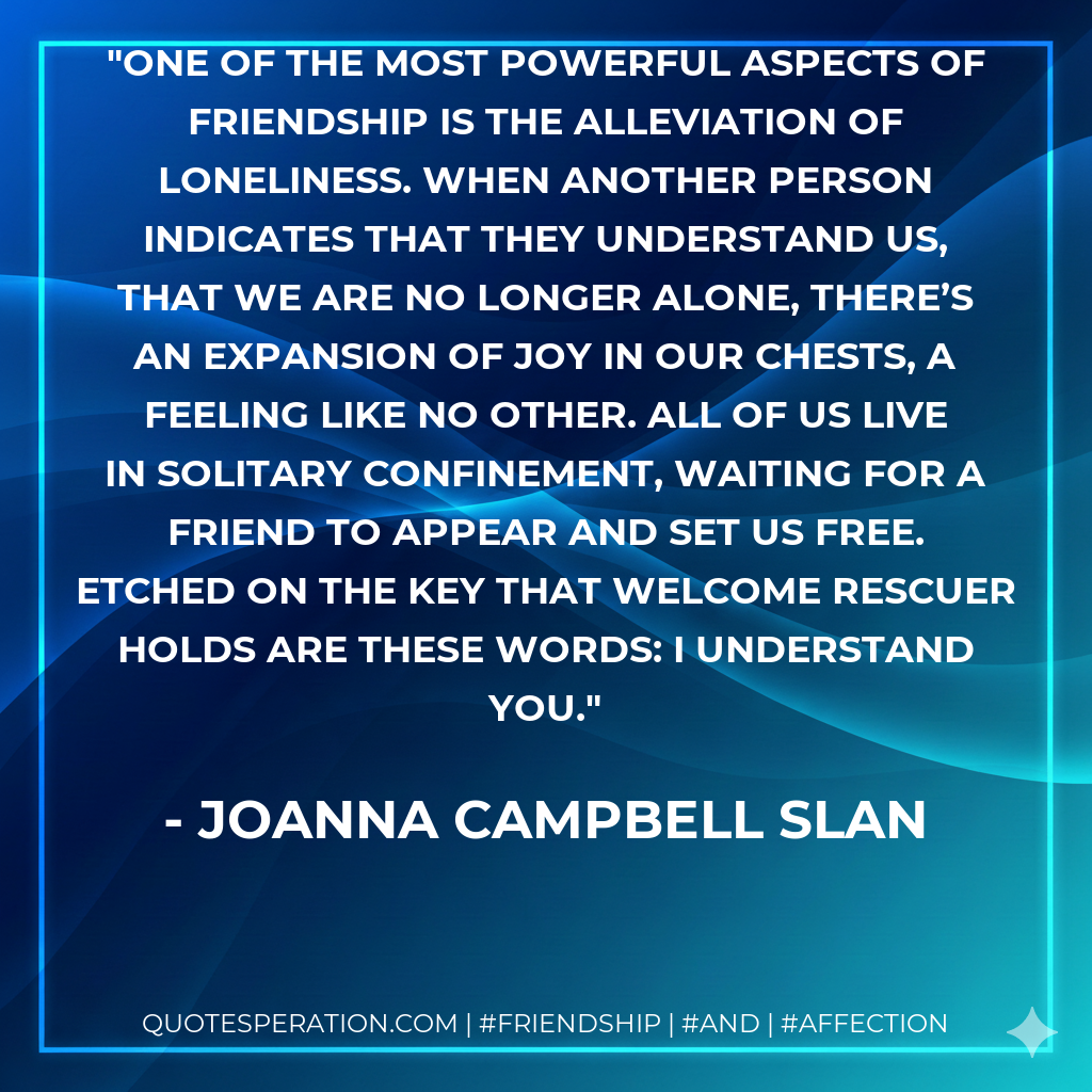 One of the most powerful aspects of friendship is the alleviation of loneliness. When another person indicates that they understand us, that we are no longer alone, there’s an expansion of joy in our chests, a feeling like no other. All of us live in solitary confinement, waiting for a friend to appear and set us free. Etched on the key that welcome rescuer holds are these words: I understand you.