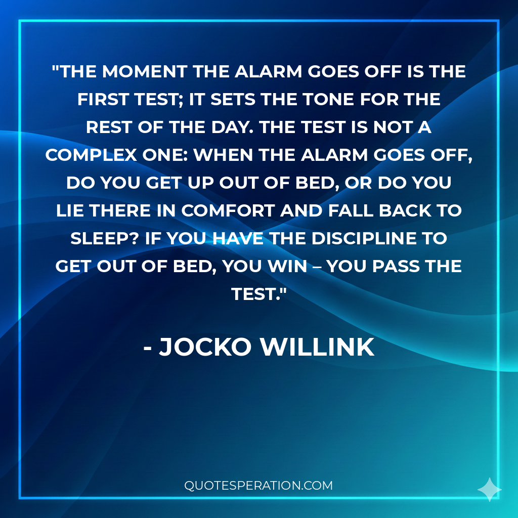 The moment the alarm goes off is the first test; it sets the tone for the rest of the day. The test is not a complex one: when the alarm goes off, do you get up out of bed, or do you lie there in comfort and fall back to sleep? If you have the discipline to get out of bed, you win – you pass the test.