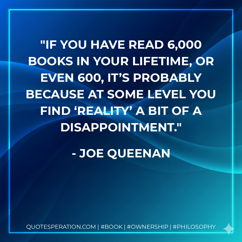 If you have read 6,000 books in your lifetime, or even 600, it’s probably because at some level you find ‘reality’ a bit of a disappointment. - Joe Queenan