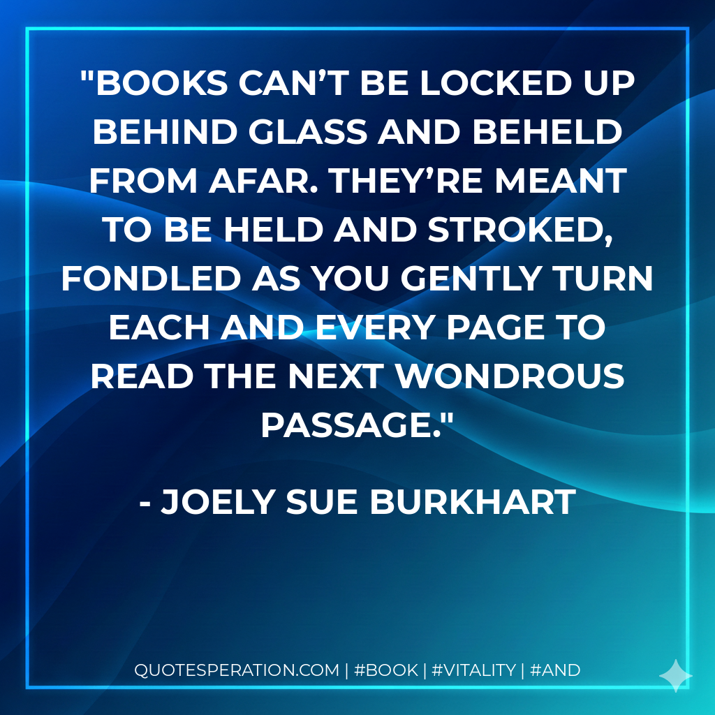 Books can’t be locked up behind glass and beheld from afar. They’re meant to be held and stroked, fondled as you gently turn each and every page to read the next wondrous passage. - Joely Sue Burkhart