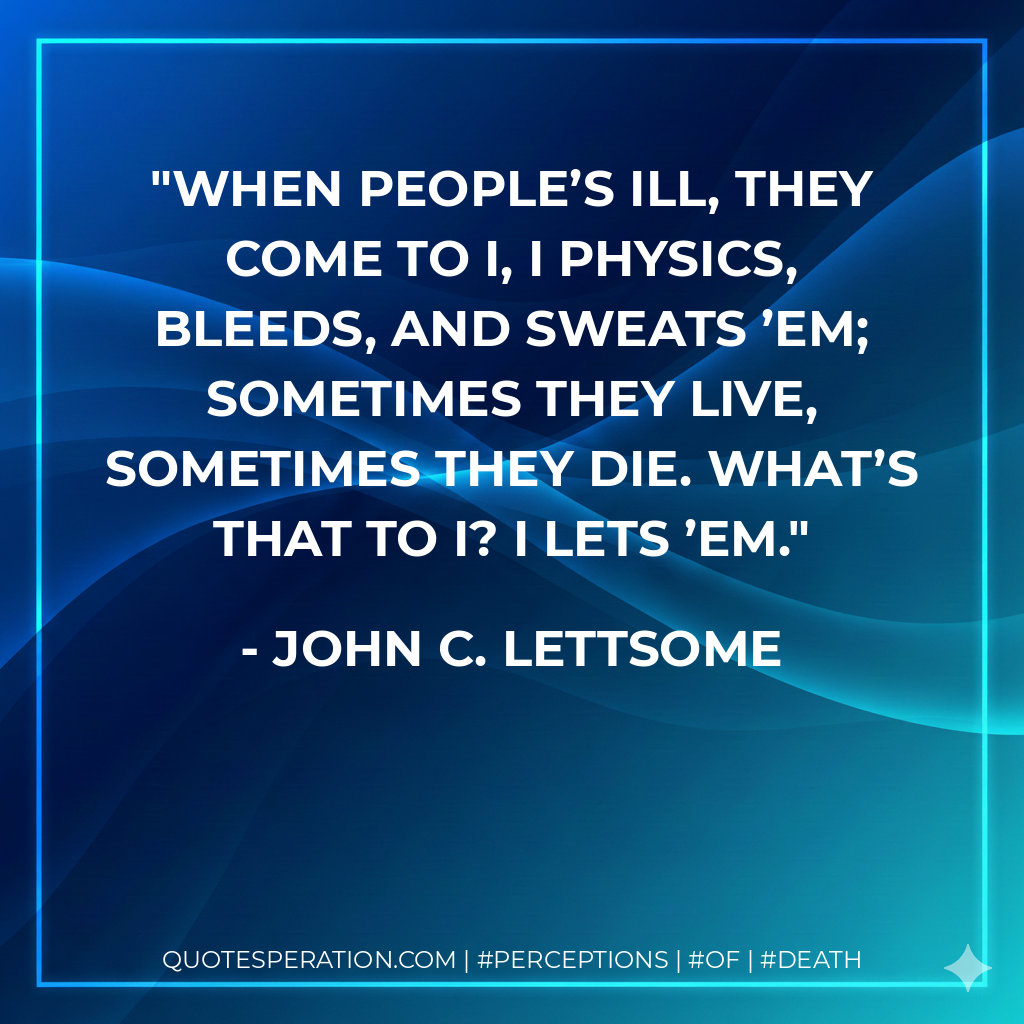 When people’s ill, they come to I, I Physics, bleeds, and sweats ’em; Sometimes they live, sometimes they die. What’s that to I? I lets ’em.
