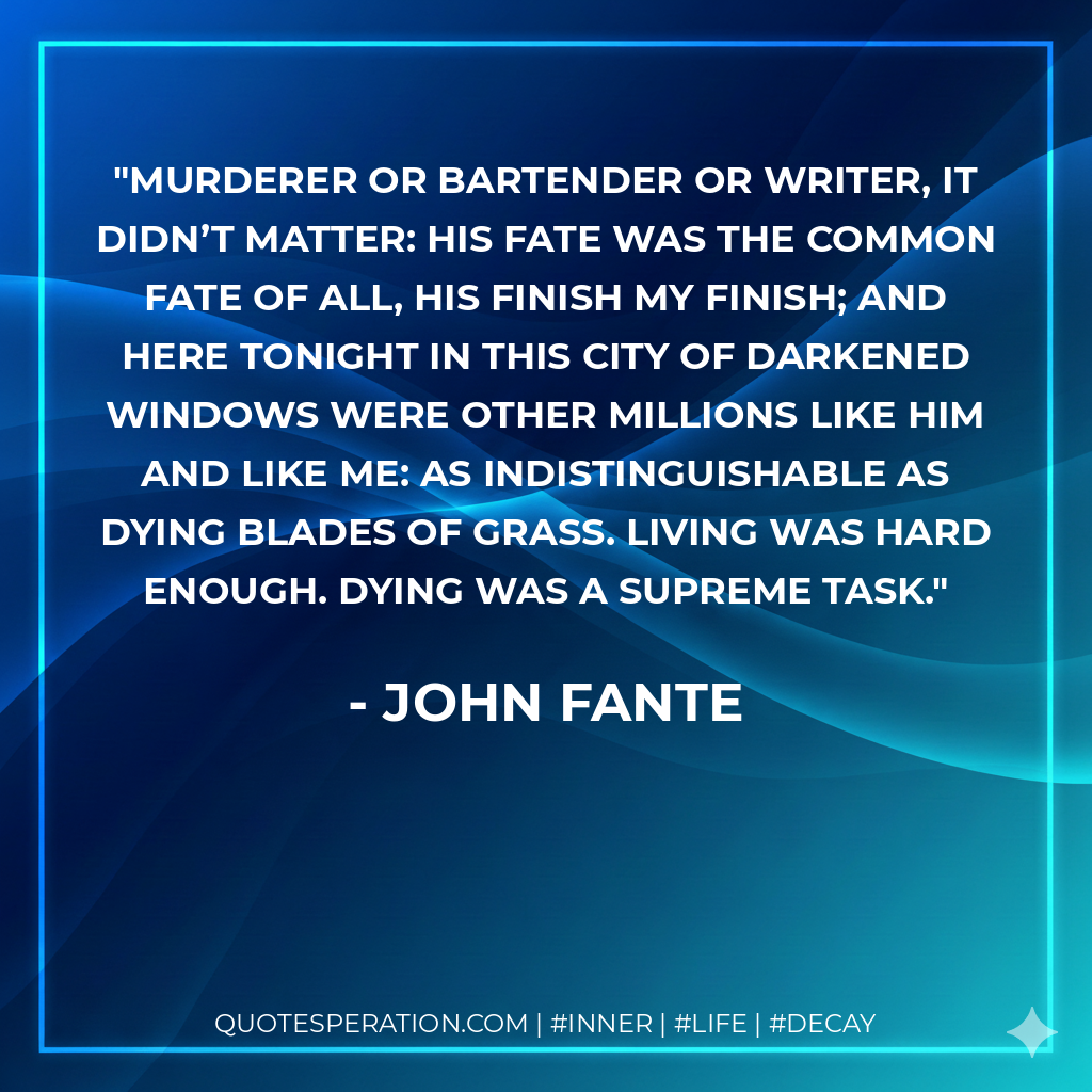 Murderer or bartender or writer, it didn’t matter: his fate was the common fate of all, his finish my finish; and here tonight in this city of darkened windows were other millions like him and like me: as indistinguishable as dying blades of grass. Living was hard enough. Dying was a supreme task.