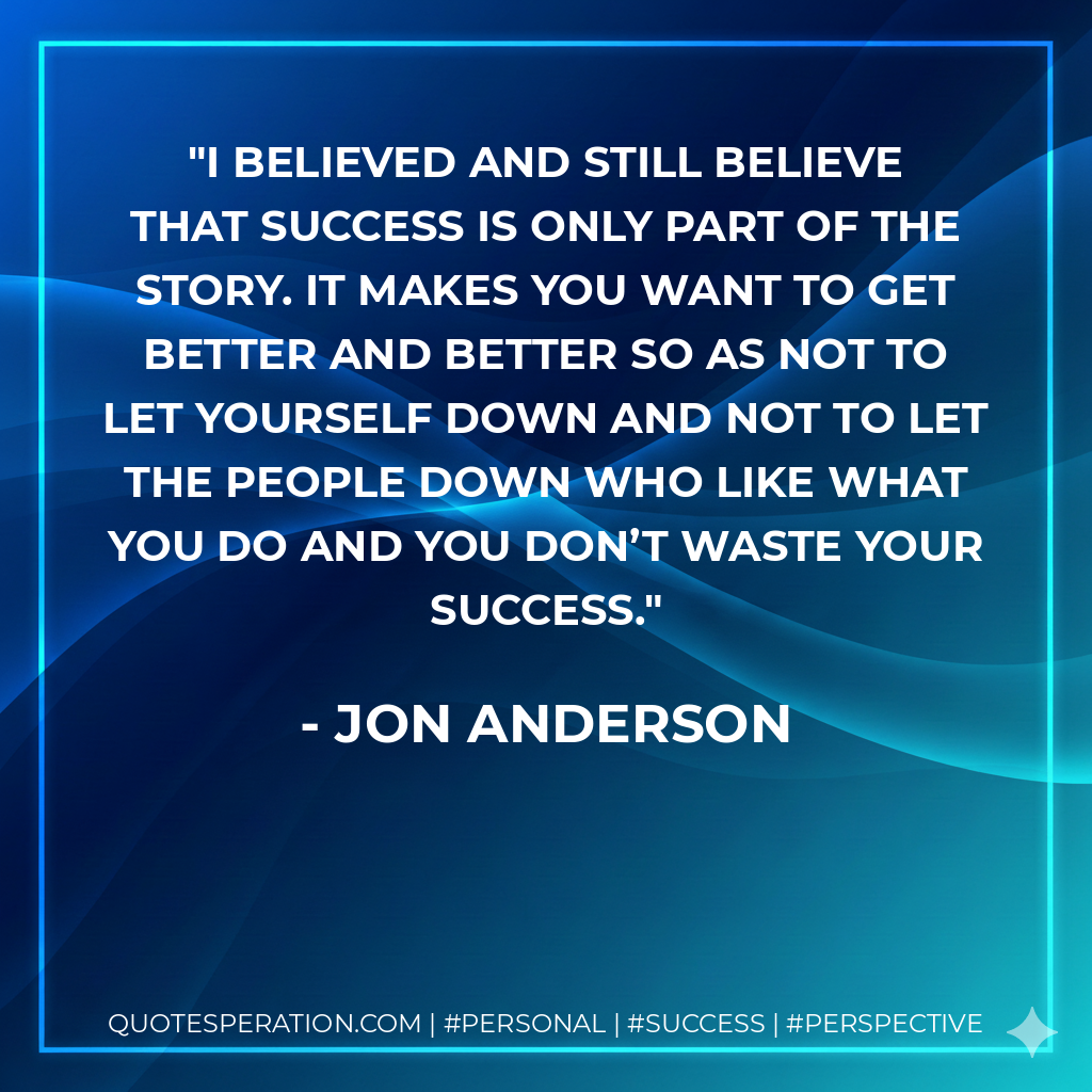 I believed and still believe that success is only part of the story. It makes you want to get better and better so as not to let yourself down and not to let the people down who like what you do and you don’t waste your success. - Jon Anderson