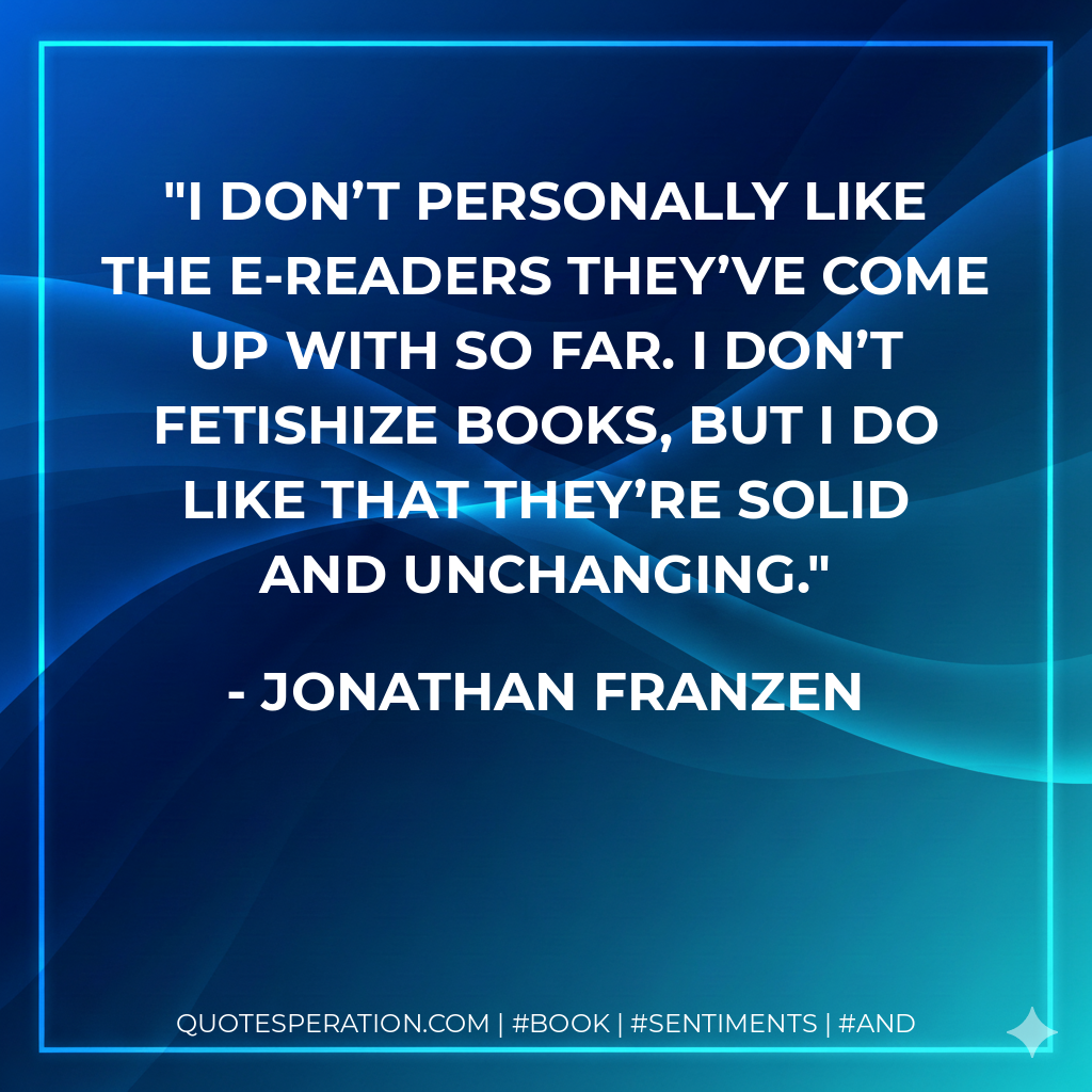 I don’t personally like the e-readers they’ve come up with so far. I don’t fetishize books, but I do like that they’re solid and unchanging. - Jonathan Franzen