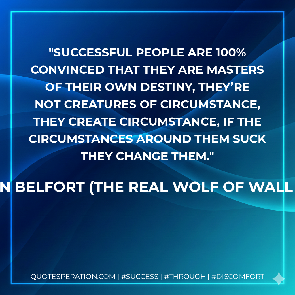 Successful people are 100% convinced that they are masters of their own destiny, they’re not creatures of circumstance, they create circumstance, if the circumstances around them suck they change them. - Jordan Belfort (The REAL Wolf of Wall Street)