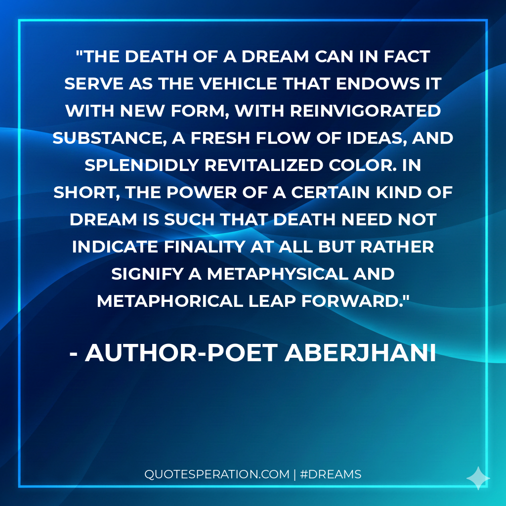 The death of a dream can in fact serve as the vehicle that endows it with new form, with reinvigorated substance, a fresh flow of ideas, and splendidly revitalized color. In short, the power of a certain kind of dream is such that death need not indicate finality at all but rather signify a metaphysical and metaphorical leap forward.