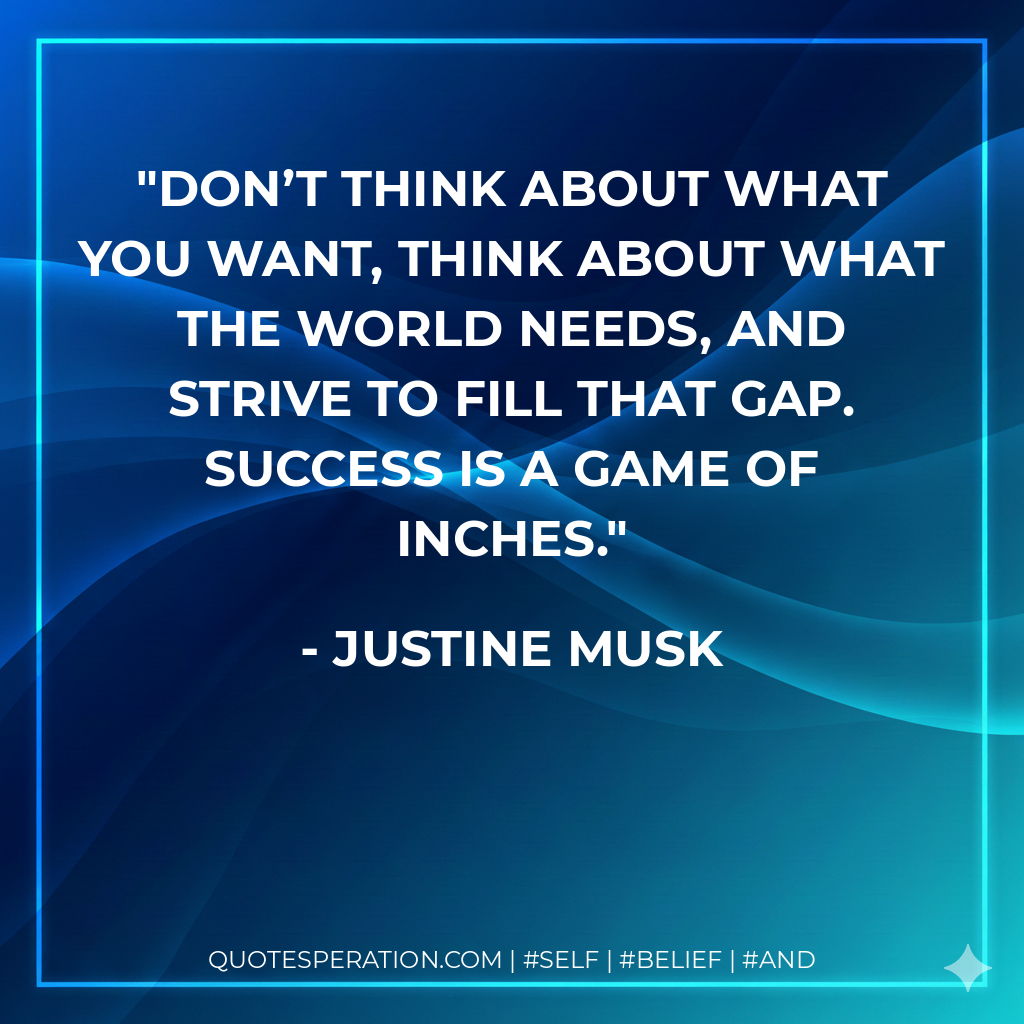 Don’t think about what you want, think about what the world needs, and strive to fill that gap. Success is a game of inches. - Justine Musk