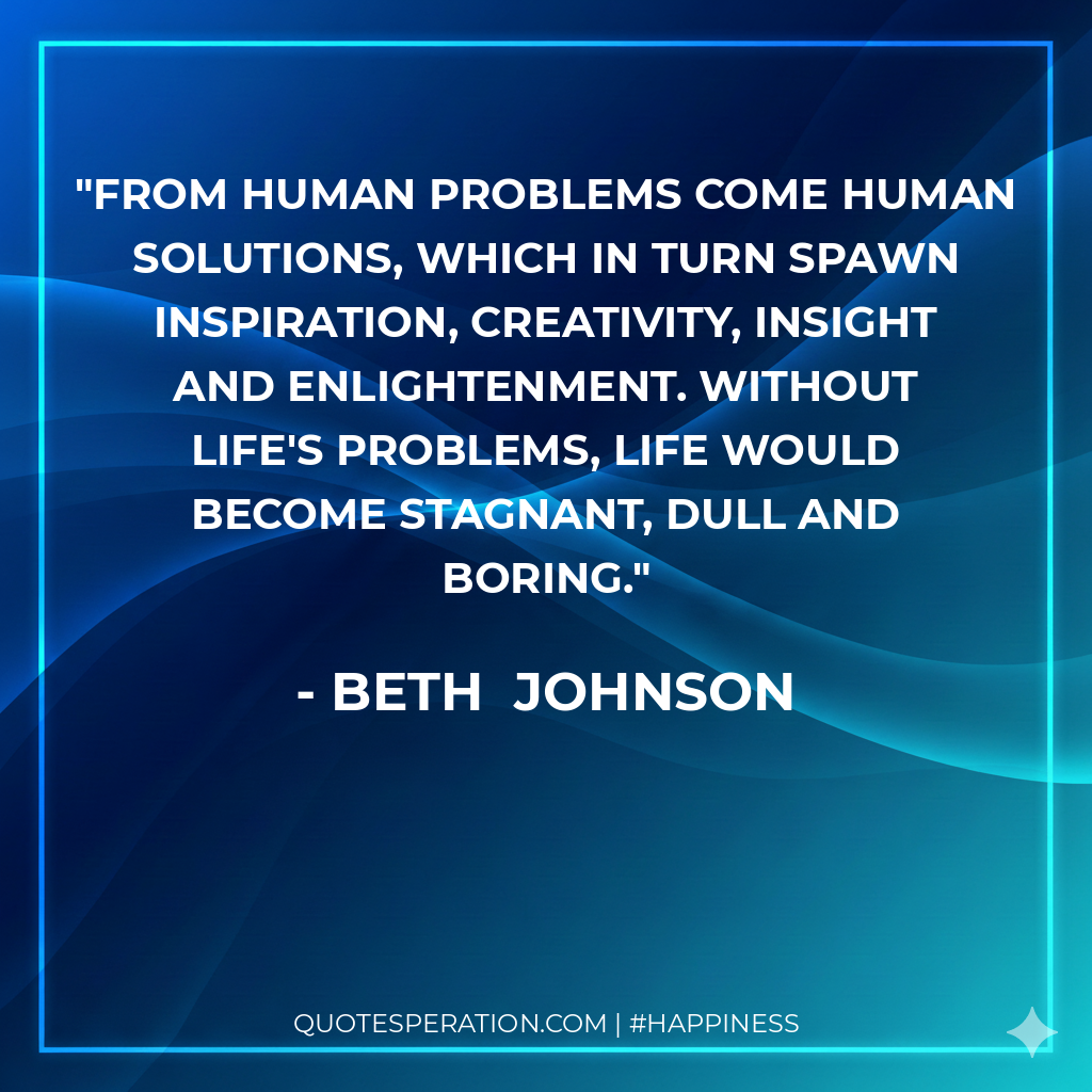 From human problems come human solutions, which in turn spawn inspiration, creativity, insight and enlightenment. Without life's problems, life would become stagnant, dull and boring.