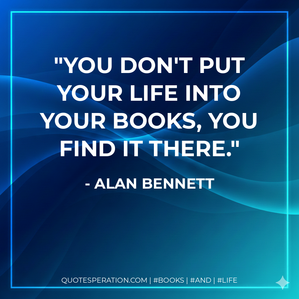 You don't put your life into your books, you find it there. - Alan Bennett